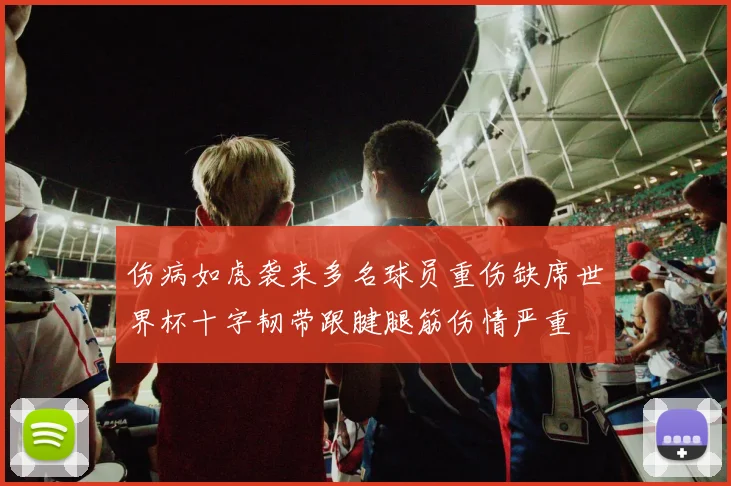 伤病如虎袭来多名球员重伤缺席世界杯十字韧带跟腱腿筋伤情严重