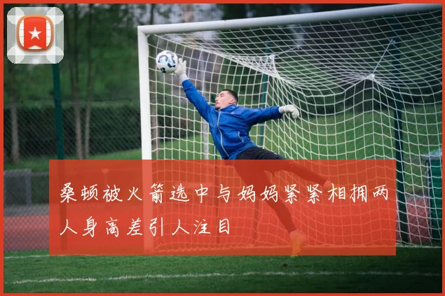 桑顿被火箭选中与妈妈紧紧相拥两人身高差引人注目