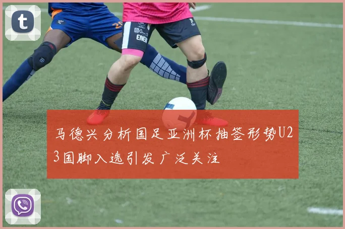 马德兴分析国足亚洲杯抽签形势U23国脚入选引发广泛关注