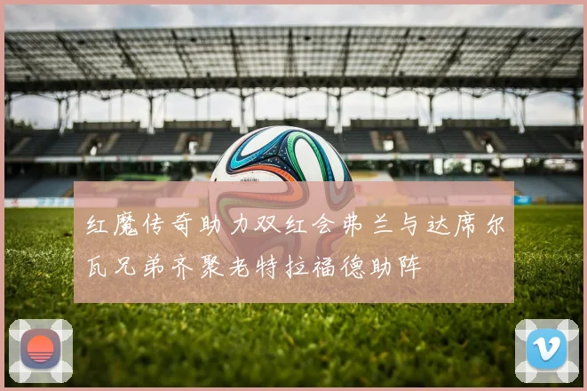 红魔传奇助力双红会弗兰与达席尔瓦兄弟齐聚老特拉福德助阵