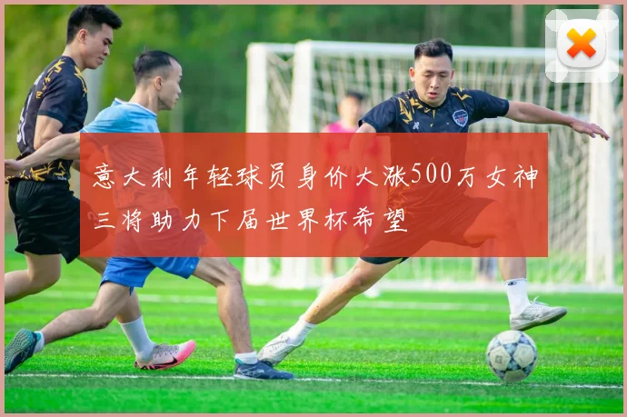 意大利年轻球员身价大涨500万女神三将助力下届世界杯希望