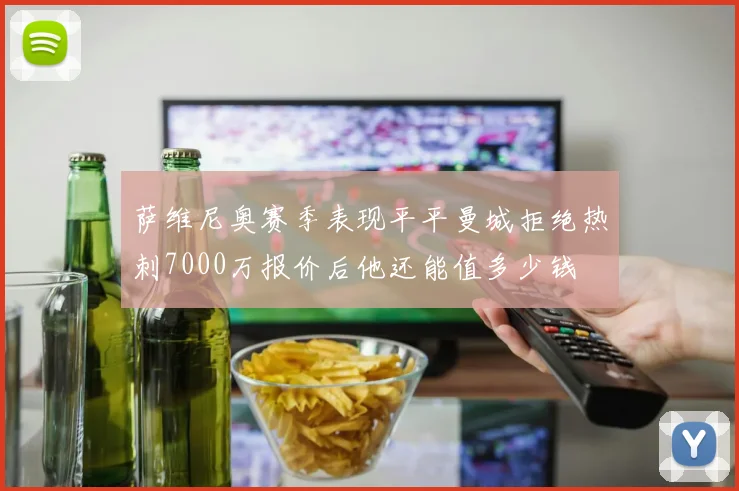 萨维尼奥赛季表现平平曼城拒绝热刺7000万报价后他还能值多少钱