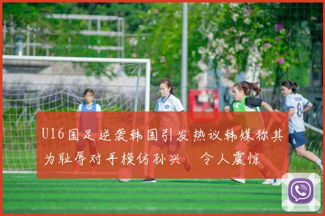 U16国足逆袭韩国引发热议韩媒称其为耻辱对手模仿孙兴慜令人震惊