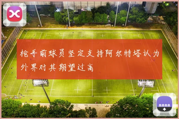 枪手前球员坚定支持阿尔特塔认为外界对其期望过高