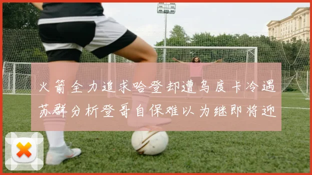 火箭全力追求哈登却遭乌度卡冷遇苏群分析登哥自保难以为继即将迎来抢七大战