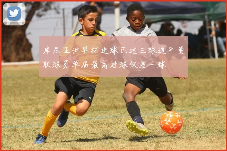 库尼亚世界杯进球已达三球追平曼联球员单届最高进球仅差一球