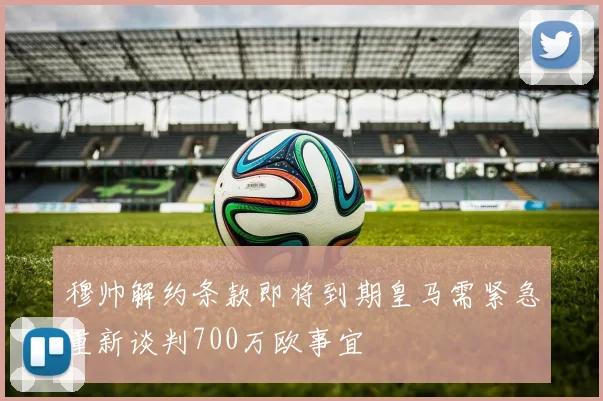 穆帅解约条款即将到期皇马需紧急重新谈判700万欧事宜