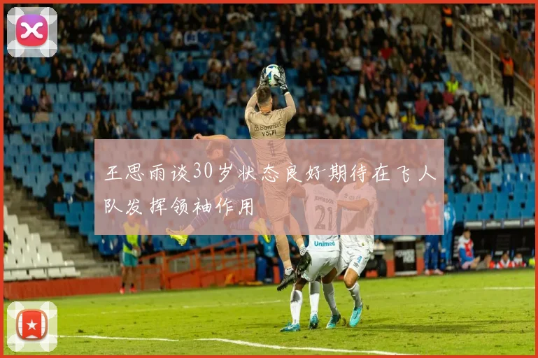 王思雨谈30岁状态良好期待在飞人队发挥领袖作用
