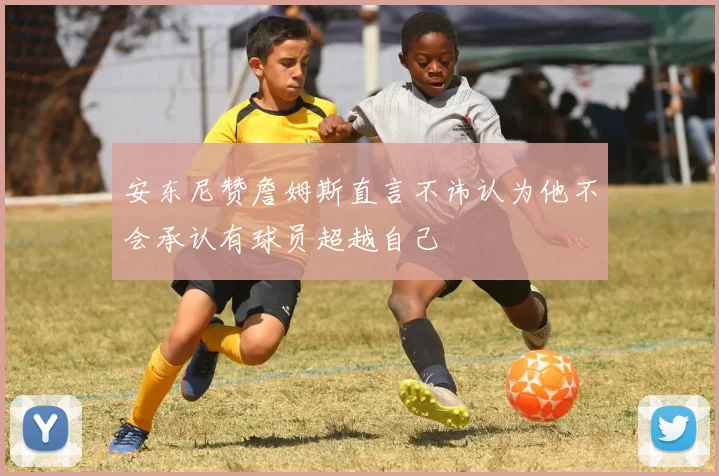 安东尼赞詹姆斯直言不讳认为他不会承认有球员超越自己