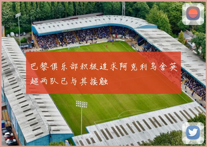 巴黎俱乐部积极追求阿克利乌舍英超两队已与其接触